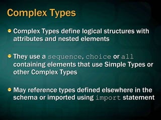 Complex Types
Complex Types define logical structures with
attributes and nested elements
They use a sequence, choice or all
containing elements that use Simple Types or
other Complex Types
May reference types defined elsewhere in the
schema or imported using import statement
 