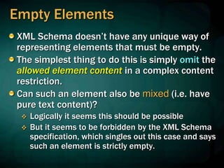 Empty Elements
XML Schema doesn’t have any unique way of
representing elements that must be empty.
The simplest thing to do this is simply omit the
allowed element content in a complex content
restriction.
Can such an element also be mixed (i.e. have
pure text content)?
 Logically it seems this should be possible
 But it seems to be forbidden by the XML Schema
specification, which singles out this case and says
such an element is strictly empty.
 
