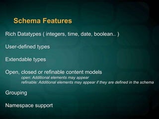 Schema Features
Rich Datatypes ( integers, time, date, boolean.. )
User-defined types
Extendable types
Open, closed or refinable content models
open: Additional elements may appear
refinable: Additional elements may appear if they are defined in the schema
Grouping
Namespace support
 