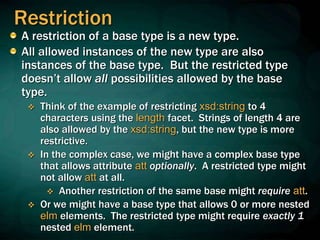 Restriction
A restriction of a base type is a new type.
All allowed instances of the new type are also
instances of the base type. But the restricted type
doesn’t allow all possibilities allowed by the base
type.
 Think of the example of restricting xsd:string to 4
characters using the length facet. Strings of length 4 are
also allowed by the xsd:string, but the new type is more
restrictive.
 In the complex case, we might have a complex base type
that allows attribute att optionally. A restricted type might
not allow att at all.
 Another restriction of the same base might require att.
 Or we might have a base type that allows 0 or more nested
elm elements. The restricted type might require exactly 1
nested elm element.
 
