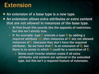 Extension
An extension of a base type is a new type.
An extension allows extra attributes or extra content
that are not allowed in instances of the base type.
 At first brush this sounds like the opposite of restriction,
but this isn’t strictly true.
 If, for example, type E extends a type B by adding a
required attribute att, then instances of B are not allowed
instances of E (because they don’t have the required
attribute). So we have that E is an extension of B, but
there is no sense in which B could be a restriction of E.
 Some such inverse relation exists if all extra
attributes and content are optional in the extended
type, but this isn’t a required feature of extension.
 