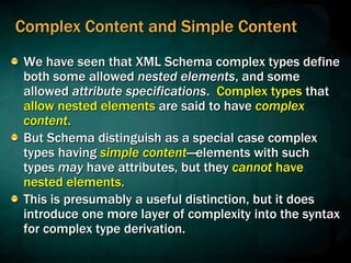 Complex Content and Simple Content
We have seen that XML Schema complex types define
both some allowed nested elements, and some
allowed attribute specifications. Complex types that
allow nested elements are said to have complex
content.
But Schema distinguish as a special case complex
types having simple content—elements with such
types may have attributes, but they cannot have
nested elements.
This is presumably a useful distinction, but it does
introduce one more layer of complexity into the syntax
for complex type derivation.
 