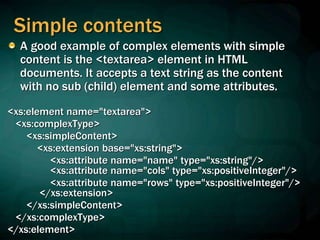 Simple contents
A good example of complex elements with simple
content is the <textarea> element in HTML
documents. It accepts a text string as the content
with no sub (child) element and some attributes.
<xs:element name="textarea">
<xs:complexType>
<xs:simpleContent>
<xs:extension base="xs:string">
<xs:attribute name="name" type="xs:string"/>
<xs:attribute name="cols" type="xs:positiveInteger"/>
<xs:attribute name="rows" type="xs:positiveInteger"/>
</xs:extension>
</xs:simpleContent>
</xs:complexType>
</xs:element>
 