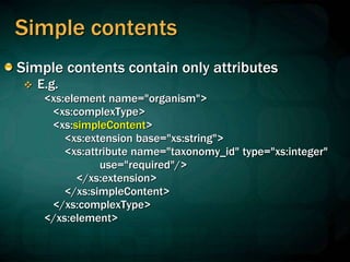Simple contents
Simple contents contain only attributes
 E.g.
<xs:element name="organism">
<xs:complexType>
<xs:simpleContent>
<xs:extension base="xs:string">
<xs:attribute name="taxonomy_id" type="xs:integer"
use="required"/>
</xs:extension>
</xs:simpleContent>
</xs:complexType>
</xs:element>
 