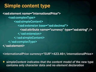 Simple content type
<xsd:element name="internationalPrice">
<xsd:complexType>
<xsd:simpleContent>
<xsd:extension base="xsd:decimal">
<xsd:attribute name="currency” type="xsd:string" />
</xsd:extension>
</xsd:simpleContent>
</xsd:complexType>
</xsd:element>
<internationalPrice currency="EUR">423.46</internationalPrice>
simpleContent indicates that the content model of the new type
contains only character data and no element declaration
 