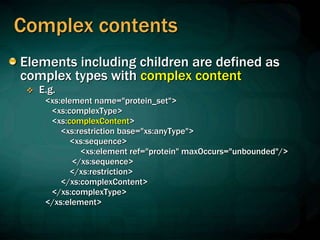 Complex contents
Elements including children are defined as
complex types with complex content
 E.g.
<xs:element name="protein_set">
<xs:complexType>
<xs:complexContent>
<xs:restriction base="xs:anyType">
<xs:sequence>
<xs:element ref="protein" maxOccurs="unbounded"/>
</xs:sequence>
</xs:restriction>
</xs:complexContent>
</xs:complexType>
</xs:element>
 