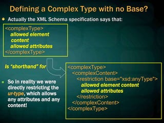 Defining a Complex Type with no Base?
Actually the XML Schema specification says that:
<complexType>
<complexContent>
<restriction base="xsd:anyType">
allowed element content
allowed attributes
</restriction>
</complexContent>
</complexType>
<complexType>
allowed element
content
allowed attributes
</complexType>
 So in reality we were
directly restricting the
ur-type, which allows
any attributes and any
content!
Is “shorthand” for
 