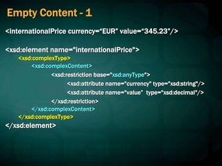 Empty Content - 1
<internationalPrice currency=“EUR” value=“345.23”/>
<xsd:element name="internationalPrice">
<xsd:complexType>
<xsd:complexContent>
<xsd:restriction base="xsd:anyType">
<xsd:attribute name="currency" type="xsd:string"/>
<xsd:attribute name="value” type="xsd:decimal"/>
</xsd:restriction>
</xsd:complexContent>
</xsd:complexType>
</xsd:element>
 