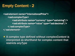 Empty Content - 2
<xsd:element name="internationalPrice">
<xsd:complexType>
<xsd:attribute name="currency” type="xsd:string"/>
<xsd:attribute name="value” type="xsd:decimal"/>
</xsd:complexType>
</xsd:element>
A complex type defined without complexContent is
interpreted as shorthand for complex content that
restricts anyType
 