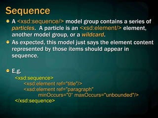 Sequence
A <xsd:sequence/> model group contains a series of
particles. A particle is an <xsd:element/> element,
another model group, or a wildcard.
As expected, this model just says the element content
represented by those items should appear in
sequence.
E.g.
<xsd:sequence>
<xsd:element ref="title"/>
<xsd:element ref="paragraph"
minOccurs="0“ maxOccurs="unbounded"/>
</xsd:sequence>
 