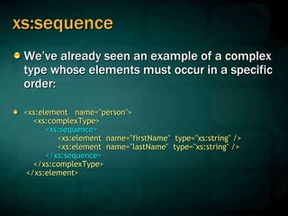 xs:sequence
We’ve already seen an example of a complex
type whose elements must occur in a specific
order:
<xs:element name="person">
<xs:complexType>
<xs:sequence>
<xs:element name="firstName" type="xs:string" />
<xs:element name="lastName" type="xs:string" />
</xs:sequence>
</xs:complexType>
</xs:element>
 