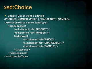 xsd:Choice
Choice : One of them is allowed
(PRODUCT, NUMBER, (PRICE | CHARGEACCT | SAMPLE))
<xsd:complexType name="itemType">
<xsd:sequence>
<xsd:element ref="PRODUCT"/>
<xsd:element ref="NUMBER"/>
<xsd:choice>
<xsd:element ref="PRICE"/>
<xsd:element ref="CHARGEACCT"/>
<xsd:element ref="SAMPLE"/>
</xsd:choice>
</xsd:sequence>
</xsd:complexType>
 