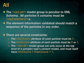 All
The <xsd:all/> model group is peculiar to XML
Schema. All particles it contains must be
<xsd:element/>s.
The element information validated should match a
sequence of the particles in any order.
There are several constraints:
 The maxOccurs attribute of each particle must be 1.
 The minOccurs attribute of each particle must be 0 or 1.
 The <xsd:all/> model group can only occur at the top
level of a complex type’s content model, and must itself
have minOccurs = maxOccurs = 1.
 