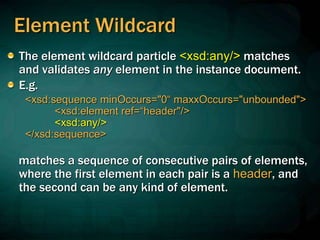 Element Wildcard
The element wildcard particle <xsd:any/> matches
and validates any element in the instance document.
E.g.
<xsd:sequence minOccurs="0“ maxxOccurs="unbounded">
<xsd:element ref=“header"/>
<xsd:any/>
</xsd:sequence>
matches a sequence of consecutive pairs of elements,
where the first element in each pair is a header, and
the second can be any kind of element.
 