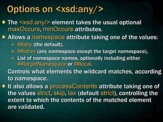 Options on <xsd:any/>
The <xsd:any/> element takes the usual optional
maxOccurs, minOccurs attributes.
Allows a namespace attribute taking one of the values:
 ##any (the default),
 ##other (any namespace except the target namespace),
 List of namespace names, optionally including either
##targetNamespace or ##local.
Controls what elements the wildcard matches, according
to namespace.
It also allows a processContents attribute taking one of
the values strict, skip, lax (default strict), controlling the
extent to which the contents of the matched element
are validated.
 