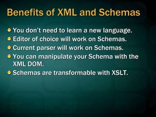 Benefits of XML and Schemas
You don’t need to learn a new language.
Editor of choice will work on Schemas.
Current parser will work on Schemas.
You can manipulate your Schema with the
XML DOM.
Schemas are transformable with XSLT.
 