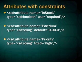 Attributes with constraints
<xsd:attribute name=”InStock”
type=”xsd:boolean” use=”required”/>
<xsd:attribute name=”PartNum”
type=”xsd:string” default=”0-00-0"/>
<xsd:attribute name=”Priority”
type=”xsd:string” fixed=”high”/>
 