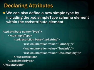 Declaring Attributes
We can also define a new simple type by
including the xsd:simpleType schema element
within the xsd:attribute element.
<xsd:attribute name=”Type”>
<xsd:simpleType>
<xsd:restriction base=”xsd:string”>
<xsd:enumeration value=”Comdey”/>
<xsd:enumeration value=”Tragedy”/>
<xsd:enumeration value=”Documentary”/>
</xsd:restriction>
</xsd:simpleType>
</xsd:attribute>
 