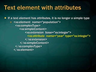 Text element with attributes
If a text element has attributes, it is no longer a simple type
 <xs:element name="population">
<xs:complexType>
<xs:simpleContent>
<xs:extension base="xs:integer">
<xs:attribute name="year" type="xs:integer">
</xs:extension>
</xs:simpleContent>
</xs:complexType>
</xs:element>
 