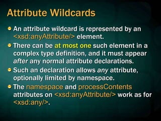 Attribute Wildcards
An attribute wildcard is represented by an
<xsd:anyAttribute/> element.
There can be at most one such element in a
complex type definition, and it must appear
after any normal attribute declarations.
Such an declaration allows any attribute,
optionally limited by namespace.
The namespace and processContents
attributes on <xsd:anyAttribute/> work as for
<xsd:any/>.
 