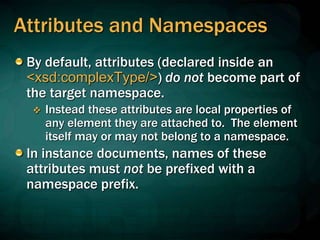 Attributes and Namespaces
By default, attributes (declared inside an
<xsd:complexType/>) do not become part of
the target namespace.
 Instead these attributes are local properties of
any element they are attached to. The element
itself may or may not belong to a namespace.
In instance documents, names of these
attributes must not be prefixed with a
namespace prefix.
 