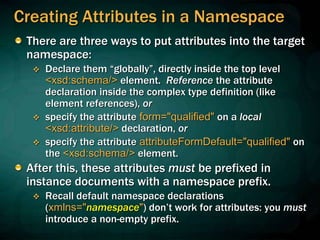 Creating Attributes in a Namespace
There are three ways to put attributes into the target
namespace:
 Declare them “globally”, directly inside the top level
<xsd:schema/> element. Reference the attribute
declaration inside the complex type definition (like
element references), or
 specify the attribute form="qualified" on a local
<xsd:attribute/> declaration, or
 specify the attribute attributeFormDefault="qualified" on
the <xsd:schema/> element.
After this, these attributes must be prefixed in
instance documents with a namespace prefix.
 Recall default namespace declarations
(xmlns="namespace") don’t work for attributes: you must
introduce a non-empty prefix.
 