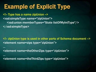 Example of Explicit Type
<!-- Type has a name zipUnion -->
<xsd:simpleType name="zipUnion">
<xsd:union memberTypes="State listOfMyIntType"/>
</xsd:simpleType>
<!-- zipUnion type is used in other parts of Schema document -->
<element name=zips type=“zipUnion”>
…
<element name=theOtherZips type=“zipUnion”>
…
<element name=theThirdZips type=“zipUnion”>
 
