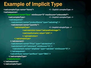 Example of Implicit Type
<xsd:complexType name="Items"> <!– Explicit complexType -->
<xsd:sequence>
<xsd:element name="item" minOccurs="0" maxOccurs="unbounded">
<xsd:complexType> <!-- Implicit complexType -->
<xsd:sequence>
<xsd:element name="productName" type="xsd:string"/>
<xsd:element name="quantity">
<xsd:simpleType> <!-- Implicit simpleType -->
<xsd:restriction base="xsd:positiveInteger">
<xsd:maxExclusive value="100"/>
</xsd:restriction>
</xsd:simpleType>
</xsd:element>
<xsd:element name="Price" type="xsd:decimal"/>
<xsd:element ref="comment" minOccurs="0"/>
<xsd:element name="shipDate" type="xsd:date" minOccurs="0"/>
</xsd:sequence>
<xsd:attribute name="partNum" type="SKU"/>
</xsd:complexType>
</xsd:element>
</xsd:sequence>
</xsd:complexType>
 