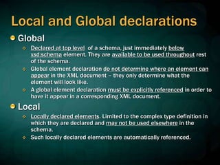 Local and Global declarations
Global
 Declared at top level of a schema, just immediately below
xsd:schema element. They are available to be used throughout rest
of the schema.
 Global element declaration do not determine where an element can
appear in the XML document – they only determine what the
element will look like.
 A global element declaration must be explicitly referenced in order to
have it appear in a corresponding XML document.
Local
 Locally declared elements. Limited to the complex type definition in
which they are declared and may not be used elsewhere in the
schema.
 Such locally declared elements are automatically referenced.
 