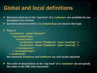 Global and local definitions
Elements declared at the “top level” of a <schema> are available for use
throughout the schema
Elements declared within a xs:complexType are local to that type
Thus, in
<xs:element name="person">
<xs:complexType>
<xs:sequence>
<xs:element name="firstName" type="xs:string" />
<xs:element name="lastName" type="xs:string" />
</xs:sequence>
</xs:complexType>
</xs:element>
the elements firstName and lastName are only locally declared
The order of declarations at the “top level” of a <schema> do not specify
the order in the XML data document
 