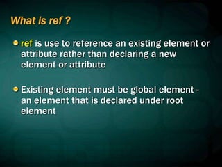 What is ref ?
ref is use to reference an existing element or
attribute rather than declaring a new
element or attribute
Existing element must be global element -
an element that is declared under root
element
 