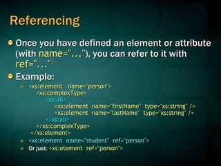 Referencing
Once you have defined an element or attribute
(with name="..."), you can refer to it with
ref="..."
Example:
 <xs:element name="person">
<xs:complexType>
<xs:all>
<xs:element name="firstName" type="xs:string" />
<xs:element name="lastName" type="xs:string" />
</xs:all>
</xs:complexType>
</xs:element>
 <xs:element name="student" ref="person">
 Or just: <xs:element ref="person">
 