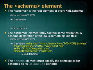 The <schema> element
The <schema> is the root element of every XML schema
<?xml version="1.0"?>
<xsd:schema>
...
...
</xsd:schema>
The <schema> element may contain some attributes. A
schema declaration often looks something like this:
<?xml version="1.0"?>
<xsd:schema xmlns:xsd="http://www.w3.org/2001/XMLSchema"
targetNamespace="http://www.aimit.com"
xmlns="http://www.aimit.com"
elementFormDefault="qualified">
... ... </xsd:schema>
The schema element must specify the namespace for
schemas as its xmlns:xsd attribute
 