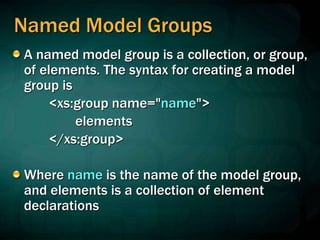 Named Model Groups
A named model group is a collection, or group,
of elements. The syntax for creating a model
group is
<xs:group name="name">
elements
</xs:group>
Where name is the name of the model group,
and elements is a collection of element
declarations
 