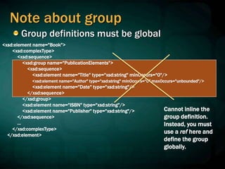 Note about group
Group definitions must be global
<xsd:element name="Book">
<xsd:complexType>
<xsd:sequence>
<xsd:group name="PublicationElements">
<xsd:sequence>
<xsd:element name="Title" type="xsd:string" minOccurs="0"/>
<xsd:element name="Author" type="xsd:string" minOccurs="0" maxOccurs="unbounded"/>
<xsd:element name="Date" type="xsd:string"/>
</xsd:sequence>
</xsd:group>
<xsd:element name="ISBN" type="xsd:string"/>
<xsd:element name="Publisher" type="xsd:string"/>
</xsd:sequence>
...
</xsd:complexType>
</xsd:element>
Cannot inline the
group definition.
Instead, you must
use a ref here and
define the group
globally.
 