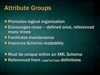 Attribute Groups
Promotes logical organization
Encourages reuse – defined once, referenced
many times
Facilitates maintenance
Improves Schema readability
Must be unique within an XML Schema
Referenced from complexType definitions
 