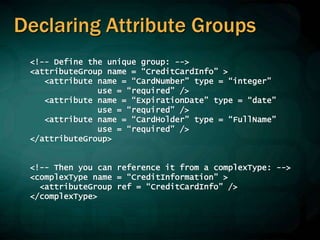 Declaring Attribute Groups
<!-- Define the unique group: -->
<attributeGroup name = “CreditCardInfo” >
<attribute name = “CardNumber” type = “integer”
use = “required” />
<attribute name = “ExpirationDate” type = “date”
use = “required” />
<attribute name = “CardHolder” type = “FullName”
use = “required” />
</attributeGroup>
<!-- Then you can reference it from a complexType: -->
<complexType name = “CreditInformation” >
<attributeGroup ref = “CreditCardInfo” />
</complexType>
 