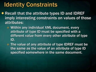 Identity Constraints
Recall that the attribute types ID and IDREF
imply interesting constraints on values of those
attributes:
 Within any individual XML document, every
attribute of type ID must be specified with a
different value from every other attribute of type
ID.
 The value of any attribute of type IDREF must be
the same as the value of an attribute of type ID
specified somewhere in the same document.
 