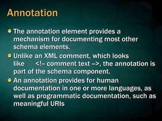 Annotation
The annotation element provides a
mechanism for documenting most other
schema elements.
Unlike an XML comment, which looks
like <!-- comment text -->, the annotation is
part of the schema component.
An annotation provides for human
documentation in one or more languages, as
well as programmatic documentation, such as
meaningful URIs
 