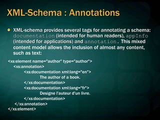 XML-Schema : Annotations
XML-schema provides several tags for annotating a schema:
documentation (intended for human readers), appInfo
(intended for applications) and annotation. This mixed
content model allows the inclusion of almost any content,
such as text:
<xs:element name="author" type="author">
<xs:annotation>
<xs:documentation xml:lang="en">
The author of a book.
</xs:documentation>
<xs:documentation xml:lang="fr">
Designe l'auteur d'un livre.
</xs:documentation>
</xs:annotation>
</xs:element>
 