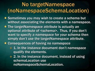 No targetNamespace
(noNamespaceSchemaLocation)
Sometimes you may wish to create a schema but
without associating the elements with a namespace.
The targetNamespace attribute is actually an
optional attribute of <schema>. Thus, if you don’t
want to specify a namespace for your schema then
simply don’t use the targetNamespace attribute.
Consequences of having no namespace
 1. In the instance document don’t namespace
qualify the elements.
 2. In the instance document, instead of using
schemaLocation use
noNamespaceSchemaLocation.
 