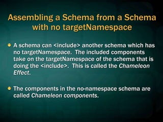 Assembling a Schema from a Schema
with no targetNamespace
A schema can <include> another schema which has
no targetNamespace. The included components
take on the targetNamespace of the schema that is
doing the <include>. This is called the Chameleon
Effect.
The components in the no-namespace schema are
called Chameleon components.
 