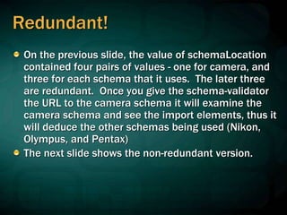 Redundant!
On the previous slide, the value of schemaLocation
contained four pairs of values - one for camera, and
three for each schema that it uses. The later three
are redundant. Once you give the schema-validator
the URL to the camera schema it will examine the
camera schema and see the import elements, thus it
will deduce the other schemas being used (Nikon,
Olympus, and Pentax)
The next slide shows the non-redundant version.
 