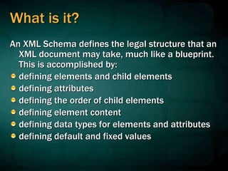 What is it?
An XML Schema defines the legal structure that an
XML document may take, much like a blueprint.
This is accomplished by:
defining elements and child elements
defining attributes
defining the order of child elements
defining element content
defining data types for elements and attributes
defining default and fixed values
 