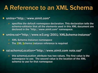 A Reference to an XML Schema
xmlns="http://www.aimit.com"
 specifies the default namespace declaration. This declaration tells the
schema-validator that all the elements used in this XML document are
declared in the "http://www.aimit.com" namespace.
xmlns:xsi="http://www.w3.org/2001/XMLSchema-instance"
 XML Schema Instance namespace
 The XML Schema Instance reference is required
xsi:schemaLocation="http://www.aimit.com note.xsd"
 this schemaLocation attribute has two values. The first value is the
namespace to use. The second value is the location of the XML
schema to use for that namespace
 