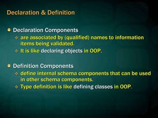 Declaration & Definition
Declaration Components
 are associated by (qualified) names to information
items being validated.
 It is like declaring objects in OOP.
Definition Components
 define internal schema components that can be used
in other schema components.
 Type definition is like defining classes in OOP.
 