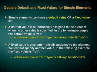 Declare Default and Fixed Values for Simple Elements
Simple elements can have a default value OR a fixed value
set.
A default value is automatically assigned to the element
when no other value is specified. In the following example
the default value is "red":
 <xs:element name="color" type="xs:string" default="red"/>
A fixed value is also automatically assigned to the element.
You cannot specify another value. In the following example
the fixed value is "red":
 <xs:element name="color" type="xs:string" fixed="red"/>
 
