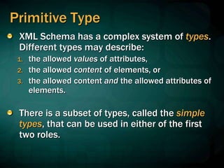 Primitive Type
XML Schema has a complex system of types.
Different types may describe:
1. the allowed values of attributes,
2. the allowed content of elements, or
3. the allowed content and the allowed attributes of
elements.
There is a subset of types, called the simple
types, that can be used in either of the first
two roles.
 