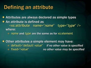 Defining an attribute
Attributes are always declared as simple types
An attribute is defined as
<xs:attribute name="name" type="type" />
where:
 name and type are the same as for xs:element
Other attributes a simple element may have:
 default="default value" if no other value is specified
 fixed="value" no other value may be specified
 