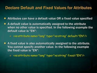 Declare Default and Fixed Values for Attributes
Attributes can have a default value OR a fixed value specified
A default value is automatically assigned to the attribute
when no other value is specified. In the following example the
default value is "EN":
 <xs:attribute name="lang" type="xs:string" default="EN"/>
A fixed value is also automatically assigned to the attribute.
You cannot specify another value. In the following example
the fixed value is "EN":
 <xs:attribute name="lang" type="xs:string" fixed="EN"/>
 